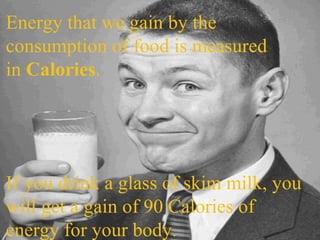 Energy that we gain by the consumption of food is measured in  Calories . If you drink a glass of skim milk, you will get a gain of 90 Calories of energy for your body. 
