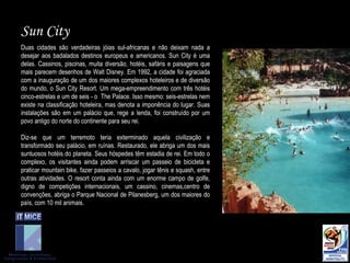 Duas cidades são verdadeiras jóias sul-africanas e não deixam nada a desejar aos badalados destinos europeus e americanos. Sun City é uma delas. Cassinos, piscinas, muita diversão, hotéis, safáris e paisagens que mais parecem desenhos de Walt Disney. Em 1992, a cidade foi agraciada com a inauguração de um dos maiores complexos hoteleiros e de diversão do mundo, o Sun City Resort. Um mega-empreendimento com três hotéis cinco-estrelas e um de seis - o  The Palace. Isso mesmo: seis-estrelas nem existe na classificação hoteleira, mas denota a imponência do lugar. Suas instalações são em um palácio que, rege a lenda, foi construído por um povo antigo do norte do continente para seu rei.  Diz-se que um terremoto teria exterminado aquela civilização e transformado seu palácio, em ruínas. Restaurado, ele abriga um dos mais suntuosos hotéis do planeta. Seus hóspedes têm estadia de rei. Em todo o complexo, os visitantes ainda podem arriscar um passeio de bicicleta e praticar mountain bike, fazer passeios a cavalo, jogar tênis e squash, entre outras atividades. O resort conta ainda com um enorme campo de golfe, digno de competições internacionais, um cassino, cinemas,centro de convenções, abriga o Parque Nacional de Pilanesberg, um dos maiores do país, com 10 mil animais.  Sun City 