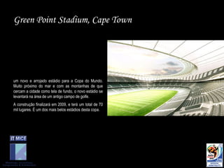 Green Point Stadium, Cape Town um novo e arrojado estádio para a Copa do Mundo. Muito próximo do mar e com as montanhas de que cercam a cidade como tela de fundo, o novo estádio se levantará na área de um antigo campo de golfe.  A construção finalizará em 2009, e terá um total de 70 mil lugares. É um dos mais belos estádios desta copa.  