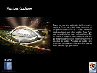 Durban Stadium Devido sua importante participação histórica no país, a cidade de Durban não poderia deixar de construir um dos principais estádios dessa copa. O novo estádio está sendo construindo onde estava situado o King's Park e será um cenário de luxo para a prática de futebol. Terá um total de 70 mil lugares e seu desenho se caracteriza por dois grandes arcos que se projetam a 100 metros da cobertura do estádio. Anexados ao estádio serão construídas estruturas para a prática de vários esportes, como atletismo, rúgbi, golfe natação 