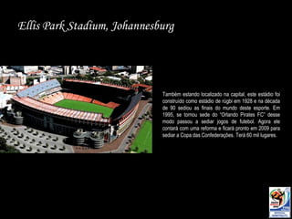 Ellis Park Stadium, Johannesburg Também estando localizado na capital, este estádio foi construído como estádio de rúgbi em 1928 e na década de 90 sediou as finais do mundo deste esporte. Em 1995, se tornou sede do “Orlando Pirates FC” desse modo passou a sediar jogos de futebol. Agora ele contará com uma reforma e ficará pronto em 2009 para sediar a Copa das Confederações. Terá 60 mil lugares. 