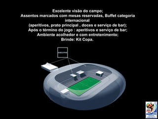 Excelente visão  do campo; Assentos marcados com mesas reservadas, Buffet categoria internacional  (aperitivos, prato principal , doces e serviço de bar); Após o término do jogo : aperitivos e serviço de bar; Ambiente acolhedor e com entretenimento; Brinde: Kit Copa.  