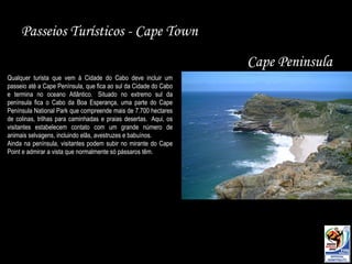 Passeios Turísticos - Cape Town Cape Peninsula Qualquer turista que vem à Cidade do Cabo deve incluir um passeio até a Cape Península, que fica ao sul da Cidade do Cabo e termina no oceano Atlântico.  Situado no extremo sul da península fica o Cabo da Boa Esperança, uma parte do Cape Península National Park que compreende mais de 7.700 hectares de colinas, trilhas para caminhadas e praias desertas.  Aqui, os visitantes estabelecem contato com um grande número de animais selvagens, incluindo elãs, avestruzes e babuínos.  Ainda na península, visitantes podem subir no mirante do Cape Point e admirar a vista que normalmente só pássaros têm. 