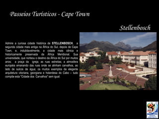 Passeios Turísticos - Cape Town Stellenbosch Admire a curiosa cidade histórica de  STELLENBOSCH ,  a segunda cidade mais antiga na África do Sul, depois de Cape Town, e, indubitavelmente, a cidade mais cênica e historicamente preservada da África Meridional. Sua universidade, que norteou o destino da África do Sul por muitos anos;  a praça da  igreja; as ruas estreitas; a atmosfera européia emanando das ruas onde se alinham carvalhos, ao lado de sulcos de água; os muitos exemplos da elegante arquitetura vitoriana, georgiana e holandesa do Cabo – tudo compõe esta "Cidade dos  Carvalhos" sem igual.  