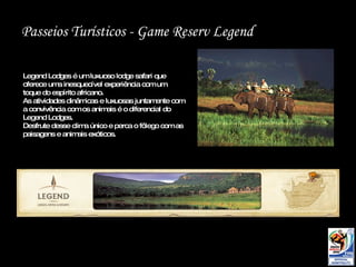 Passeios Turísticos -  Game Reserv Legend Legend Lodges é um luxuoso lodge safari que oferece uma inesquecível experiência com um toque do espírito africano. As atividades dinâmicas e luxuosas juntamente com a convivência com os animais é o diferencial do Legend Lodges.  Desfrute desse clima único e perca o fôlego com as paisagens e animais exóticos. 