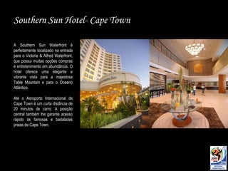 Southern Sun  Hotel- Cape Town A Southern Sun Waterfront é perfeitamente localizado na entrada para o Victoria & Alfred Waterfront, que possui muitas opções compras e entretenimento em abundância. O hotel oferece uma elegante e vibrante vista para a majestosa Table Mountain e para o Oceano Atlântico.  Até o Aeroporto Internacional de Cape Town é um curta distância de 20 minutos de carro. A posição central também lhe garante acesso rápido às famosas e badaladas praias de Cape Town. 