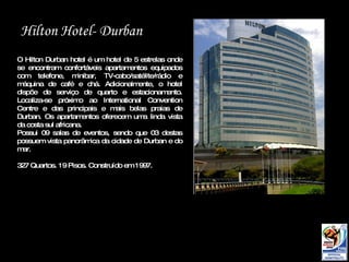 Hilton  Hotel- Durban O Hilton Durban hotel é um hotel de 5 estrelas onde se encontram confortáveis apartamentos equipados com telefone, minibar, TV-cabo/satélite/rádio e máquina de café e chá. Adicionalmente, o hotel dispõe de serviço de quarto e estacionamento. Localiza-se próximo ao International Convention Centre e das principais e mais belas praias de Durban. Os apartamentos oferecem uma linda vista da costa sul africana. Possui 09 salas de eventos, sendo que 03 destas possuem vista panorâmica da cidade de Durban e do mar.  327 Quartos. 19 Pisos. Construído em 1997.  