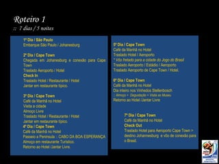 Roteiro 1  ::  7 dias / 5 noites 1º Dia / São Paulo Embarque São Paulo / Johanesburg 2º Dia / Cape Town Chegada em Johanesburg e conexão para Cape Town Traslado Aeroporto / Hotel Check In Traslado Hotel / Restaurante / Hotel Jantar em restaurante típico. 3º Dia / Cape Town Café da Manhã no Hotel Visita a cidade Almoço Livre Traslado Hotel / Restaurante / Hotel Jantar em restaurante típico. 4º Dia / Cape Town Café da Manhã no Hotel Passeio a Peninsula :: CABO DA BOA ESPERANÇA Almoço em restaurante Turístico. Retorno ao Hotel /Jantar Livre. 5º Dia / Cape Town Café da Manhã no Hotel Traslado Hotel / Aeroporto  * Vôo fretado para a cidade do Jogo do Brasil Traslado Aeroporto / Estádio / Aeroporto Traslado Aeroporto de Cape Town / Hotel. 6º Dia / Cape Town Café da Manhã no Hotel Dia inteiro nos Vinhedos Stellenbosch :: Almoço +  Degustação + Visita ao Museu  Retorno ao Hotel /Jantar Livre 7º Dia / Cape Town Café da Manhã no Hotel Check Out Traslado Hotel para Aeroporto Cape Town > destino Johannesburg  e vôo de conexão para o Brasil. 