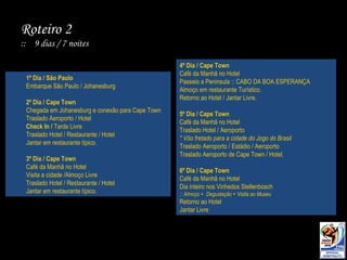 1º Dia / São Paulo Embarque São Paulo / Johanesburg 2º Dia / Cape Town Chegada em Johanesburg e conexão para Cape Town Traslado Aeroporto / Hotel Check In /  Tarde Livre Traslado Hotel / Restaurante / Hotel Jantar em restaurante típico. 3º Dia / Cape Town Café da Manhã no Hotel Visita a cidade /Almoço Livre Traslado Hotel / Restaurante / Hotel Jantar em restaurante típico. 4º Dia / Cape Town Café da Manhã no Hotel Passeio a Peninsula :: CABO DA BOA ESPERANÇA Almoço em restaurante Turístico. Retorno ao Hotel / Jantar Livre. 5º Dia / Cape Town Café da Manhã no Hotel Traslado Hotel / Aeroporto  * Vôo fretado para a cidade do Jogo do Brasil Traslado Aeroporto / Estádio / Aeroporto Traslado Aeroporto de Cape Town / Hotel. 6º Dia / Cape Town Café da Manhã no Hotel Dia inteiro nos Vinhedos Stellenbosch :: Almoço +  Degustação + Visita ao Museu Retorno ao Hotel Jantar Livre Roteiro 2  ::  9 dias / 7 noites 