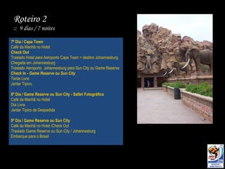 7º Dia / Cape Town Café da Manhã no Hotel Check Out Traslado Hotel para Aeroporto Cape Town > destino Johannesburg Chegada em Johannesburg Traslado Aeroporto  Johannesburg para Sun City ou Game Reserve Check In -  Game Reserve ou Sun City Tarde Livre Jantar Típico. 8º Dia / Game Reserve ou Sun City - Safári Fotográfico Café da Manhã no Hotel  Dia Livre Jantar Típico de Despedida 9º Dia / Game Reserve ou Sun City Café da Manhã no Hotel /Check Out Traslado Game Reserve ou Sun City / Johannesburg Embarque para o Brasil Roteiro 2 ::  9 dias / 7 noites 