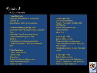 Roteiro 3  ::  11 dias / 9 noites 1º Dia / São Paulo Em horário pré-determinado, embarque no Aeroporto de Guarulhos com destino a Johannesburg.  2º Dia /Johannesburg > Cape Town Chegada em Johannesburg e conexão para Cape Town. Chegada em Cape Town e desembarque.  Traslado do Aeroporto para  o Hotel. Check in Tarde livre para atividades independentes. Traslado do Hotel para  Jantar em Restaurante típico. 3º Dia / Cape Town Café da Manhã no hotel. Visita a cidade. Almoço livre. Traslado do Hotel para Restaurante. Jantar em restaurante típico. Retorno ao Hotel. 4º Dia / Cape Town  Café da Manhã no hotel. Passeio à Península :: CABO DA BOA ESPERANÇA. Almoço em restaurante típico  Retorno ao Hotel. Jantar livre. 5º Dia / Cape Town Café da manhã no hotel. Traslado do Hotel para o Aeroporto. Traslado Aeroporto / Estádio / Aeroporto Jogo do Brasil. Traslado do Aeroporto de Cape Town para o Hotel 6º Dia / Cape Town Café da Manhã no hotel. Dia inteiro em vinhedo de Stellenbosch. Almoço + Degustação + Visita ao Museu Retorno ao Hotel / Jantar livre. 