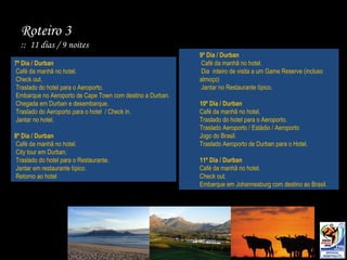 Roteiro 3  ::  11 dias / 9 noites 7º Dia / Durban Café da manhã no hotel. Check out. Traslado do hotel para o Aeroporto. Embarque no Aeroporto de Cape Town com destino a Durban. Chegada em Durban e desembarque. Traslado do Aeroporto para o hotel  / Check in. Jantar no hotel. 8º Dia / Durban Café da manhã no hotel. City tour em Durban. Traslado do hotel para o Restaurante. Jantar em restaurante típico. Retorno ao hotel 9º Dia / Durban Café da manhã no hotel. Dia  inteiro de visita a um Game Reserve (incluso almoço) Jantar no Restaurante típico. 10º Dia / Durban Café da manhã no hotel. Traslado do hotel para o Aeroporto. Traslado Aeroporto / Estádio / Aeroporto Jogo do Brasil. Traslado Aeroporto de Durban para o Hotel. 11º Dia / Durban Café da manhã no hotel. Check out. Embarque em Johannesburg com destino ao Brasil. 