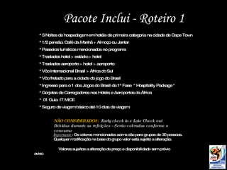 Pacote Inclui - Roteiro 1 NÃO CONSIDERADOS:  Early check in e Late Check out Bebidas durante as refeições - Serão cobradas conforme o consumo Importante : Os valores mencionados acima são para grupos de 30 pessoas. Qualquer modificação na base do grupo valor está sujeito a alteração. Valores sujeitos a alteração de preço e disponibilidade sem prévio aviso .  * 5 Noites de hospedagem em hotéis de primeira categoria na cidade de Cape Town * 1/2 pensão: Café da Manhã + Almoço ou Jantar  * Passeios turísticos mencionados no programa * Traslados hotel > estádio > hotel * Traslados aeroporto > hotel > aeroporto * Vôo Internacional Brasil > África do Sul * Vôo fretado para a cidade do jogo do Brasil * Ingresso para o 1 dos Jogos do Brasil da 1ª Fase  " Hospitality Package " * Gorjetas de Carregadores nos Hotéis e Aeroportos da África *  01 Guia  IT MICE * Seguro de viagem básico até 10 dias de viagem 