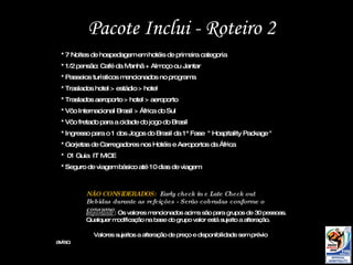 Pacote Inclui - Roteiro 2 NÃO CONSIDERADOS:  Early check in e Late Check out Bebidas durante as refeições - Serão cobradas conforme o consumo Importante : Os valores mencionados acima são para grupos de 30 pessoas. Qualquer modificação na base do grupo valor está sujeito a alteração. Valores sujeitos a alteração de preço e disponibilidade sem prévio aviso .  * 7 Noites de hospedagem em hotéis de primeira categoria * 1/2 pensão: Café da Manhã + Almoço ou Jantar  * Passeios turísticos mencionados no programa * Traslados hotel > estádio > hotel * Traslados aeroporto > hotel > aeroporto * Vôo Internacional Brasil > África do Sul * Vôo fretado para a cidade do jogo do Brasil * Ingresso para o 1 dos Jogos do Brasil da 1ª Fase  " Hospitality Package " * Gorjetas de Carregadores nos Hotéis e Aeroportos da África *  01 Guia  IT MICE * Seguro de viagem básico até 10 dias de viagem 