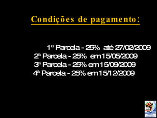 Condições de pagamento: 1ª Parcela - Sinal de 25%  até 27/02/2009 2ª Parcela - 25%  em 15/05/2009 3ª Parcela - 25% em 15/09/2009 4ª Parcela - 25% em 15/12/2009 Condições de pagamento: 1ª Parcela - 25%  até 27/02/2009 2ª Parcela - 25%  em 15/05/2009 3ª Parcela - 25% em 15/09/2009 4ª Parcela - 25% em 15/12/2009 