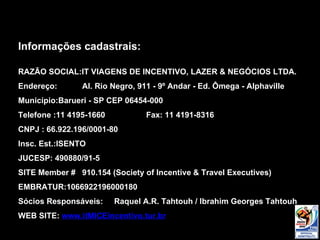 Informações cadastrais: RAZÃO SOCIAL:IT VIAGENS DE INCENTIVO, LAZER & NEGÓCIOS LTDA. Endereço:  Al. Rio Negro, 911 - 9º Andar - Ed. Ômega - Alphaville Município:Barueri - SP CEP 06454-000 Telefone :11 4195-1660 Fax: 11 4191-8316 CNPJ : 66.922.196/0001-80 Insc. Est.:ISENTO JUCESP: 490880/91-5 SITE Member #  910.154 (Society of Incentive & Travel Executives) EMBRATUR:1066922196000180 Sócios Responsáveis:  Raquel A.R. Tahtouh / Ibrahim Georges Tahtouh WEB SITE:  www.itMICEincentivo.tur.br 