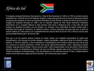 África do Sul O navegador português Bartolomeu Dias descobriu o Cabo da Boa Esperança em 1488 e em 1652 os primeiros colonos holandeses sob o comando de Jan Van Riebeeck chegaram a estas terras para dar início ao cultivo de pequenas fazendas de legumes para abastecer os navios da Companhia Holandesa da Índia Oriental. O número de colonos aumentou com a chegada dos refugiados franceses em 1688 e com os imigrantes ingleses de 1820. Muitos fazendeiros holandeses descontentes com a ocupação britânica do Cabo deixaram estas terras e dirigiram-se para o norte onde mais tarde fundaram as repúblicas do Estado Livre de Orange e do Transvaal.  Um a confrontação de grande impacto entre o Presidente Paul Kruger do Transvaal e os britânicos conduziu à Guerra Anglo-Boer que durou três anos. A vitória do exército britânico em 1902 culminou com o estabelecimento da União da África do Sul em 1910. A África do Sul fez parte da Comunidade Britânica até 31 de maio de 1961. Este país é um dos grandes destinos turísticos do mundo, oferece uma variedade extraordinária de opções para entretenimentos, como parques de animais selvagens, cidades cosmopolitas, estâncias de férias de montanha e praias solitárias.   O  cenário é magnífico, o clima é temperado e a hospitalidade do país é lendária.   Aonde quer que você se dirija há a certeza de um caloroso acolhimento, conforto, bom serviço, gastronomia excelentes  vinhos .   Diga adeus à angustia cotidiana. Viaje para áreas tranqüilas. Para as zonas do safári - locais imutáveis desde o início dos tempos. Onde as feras espreitam a presa, os hipopótamos se refrescam nos rios e os elefantes vagueiam pela savana.   O pôr-do-sol anuncia o crepitar das fogueiras nos acampamentos, o voar dos pirilampos e o coro das aves noturnas. À noite, o visitante sente-se atraído ao sono pelos sons mágicos da África indomável.   Sem dúvida vale a pena conferir ! 