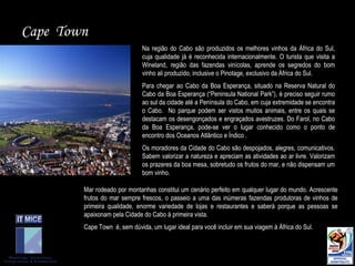 Cape  Town Na região do Cabo são produzidos os melhores vinhos da África do Sul, cuja qualidade já é reconhecida internacionalmente. O turista que visita a Wineland, região das fazendas vinícolas, aprende os segredos do bom vinho ali produzido, inclusive o Pinotage, exclusivo da África do Sul.  Para chegar ao Cabo da Boa Esperança, situado na Reserva Natural do Cabo da Boa Esperança (“Peninsula National Park”), é preciso seguir rumo ao sul da cidade até a Península do Cabo, em cuja extremidade se encontra o Cabo.  No parque podem ser vistos muitos animais, entre os quais se destacam os desengonçados e engraçados avestruzes. Do Farol, no Cabo da Boa Esperança, pode-se ver o lugar conhecido como o ponto de encontro dos Oceanos Atlântico e Índico . Os moradores da Cidade do Cabo são despojados, alegres, comunicativos. Sabem valorizar a natureza e apreciam as atividades ao ar livre. Valorizam os prazeres da boa mesa, sobretudo os frutos do mar, e não dispensam um bom vinho.  Mar rodeado por montanhas constitui um cenário perfeito em qualquer lugar do mundo. Acrescente frutos do mar sempre frescos, o passeio a uma das inúmeras fazendas produtoras de vinhos de primeira qualidade, enorme variedade de lojas e restaurantes e saberá porque as pessoas se apaixonam pela Cidade do Cabo à primeira vista.  Cape Town  é, sem dúvida, um lugar ideal para você incluir em sua viagem à África do Sul.   