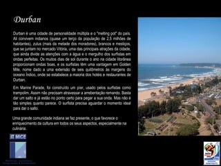 Durban Durban é uma cidade de personalidade múltipla e o "melting pot" do país. Ali convivem indianos (quase um terço da população de 2,5 milhões de habitantes), zulus (mais da metade dos moradores), brancos e mestiços, que se juntam no mercado Vitória, uma das principais atrações da cidade, que ainda divide as atenções com a água e o mergulho dos surfistas em ondas perfeitas. Os muitos dias de sol durante o ano na cidade litorânea proporcionam ondas boas, e os surfistas têm uma vantagem em Golden Mile, nome dado a uma extensão de seis quilômetros às margens do oceano Índico, onde se estabelece a maioria dos hotéis e restaurantes de Durban. Em Marine Parade, foi construído um píer, usado pelos surfistas como trampolim. Assim não precisam atravessar a arrebentação remando. Basta dar um salto e já estão no ponto certo para pegar a sua onda. Mas não é tão simples quanto parece. O surfista precisa aguardar o momento ideal para dar o salto. Uma grande comunidade indiana se faz presente, o que favorece o enriquecimento da cultura em todos os seus aspectos, especialmente na culinária. 