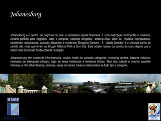 Johanesburg é o centro  de negócios do país, a verdadeira capital financeira. É uma metrópole cosmopolita e moderna, cenário perfeito para negócios, lazer e compras, exibindo arrojados  arranha-céus, além de  museus interessantes, excelentes restaurantes, butiques elegantes e modernos Shopping Centers.  A  cidade também é o principal ponto de partida das rotas que levam ao Kruger National Park e Sun City. Esta cidade nasceu da corrida do ouro, depois que a maior mina do mundo foi descoberta na região.  Johannesburg tem excelente infra-estrutura, muitos hotéis de variadas categorias, shopping centers, bazares indianos, mercados de artesanato africano, lojas de ervas medicinais e temperos típicos. Tem vida cultural e noturna bastante intensas, e não faltam teatros, cinemas, casas de shows, bares e restaurantes de todo tipo e categoria.  Johanesburg 