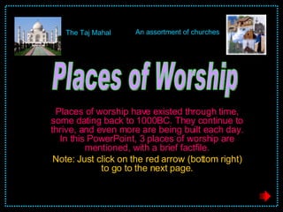 Places of worship have existed through time, some dating back to 1000BC. They continue to thrive, and even more are being built each day. In this PowerPoint, 3 places of worship are mentioned, with a brief factfile. Note: Just click on the red arrow (bottom right) to go to the next page. Places of Worship The Taj Mahal An assortment of churches 