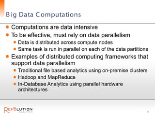 B ig Data C omputations
 Computations are data intensive
 To be effective, must rely on data parallelism
   Data is distributed across compute nodes
   Same task is run in parallel on each of the data partitions
 Examples of distributed computing frameworks that
 support data parallelism
   Traditional file based analytics using on-premise clusters
   Hadoop and MapReduce
   In-Database Analytics using parallel hardware
   architectures



                                                             12
 