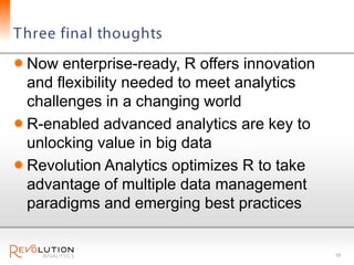 T hree final thoughts
 Now enterprise-ready, R offers innovation
 and flexibility needed to meet analytics
 challenges in a changing world
 R-enabled advanced analytics are key to
 unlocking value in big data
 Revolution Analytics optimizes R to take
 advantage of multiple data management
 paradigms and emerging best practices


                                             18
 