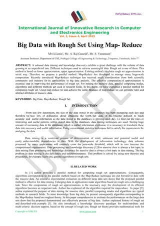 ISSN(Online): 2395-xxxx
International Journal of Innovative Research in Computer
and Electronics Engineering
Vol. 1, Issue 4, April 2015
Copyright to IJIRCEE www.ijircee.com 1
Big Data with Rough Set Using Map- Reduce
Mr.G.Lenin1
, Mr. A. Raj Ganesh2
, Mr. S. Vanarasan3
Assistant Professor, Department of CSE, Podhigai College of Engineering & Technology, Tirupattur, Tamilnadu, India1,2,3
ABSTRACT: A colossal data mining and knowledge discovery exhibits a great challenge with the volume of data
growing at an unpredicted rate. Different techniques used to retrieve meaningful data. Rough set is one of them. This
method is based on lower approximation, upper approximation. Existing method calculates rough set approximation in
serial way. Therefore we propose a parallel method. Map-Reduce has developed to manage many large-scale
computation. Recently introduced Map-Reduce technique has received much consideration from both scientific
community and industry for its applicability in big data analysis. The effective computation of approximation is
essential step in improving the performance of rough set. For mining the massive data, parallel computing modes,
algorithms and different methods get used in research fields. In this paper, we have explained a parallel method for
computing rough set. Using map-reduce we can achieve the same. Because of map-reduce we can generate rules and
abstract attributes of massive data.
KEYWORDS: Big Data; Map-Reduce; Rough Set.
I. INTRODUCTION
From last few decennium, the size of the data stored in the databases has been increasing each day and
therefore we face lots of difficulties about obtaining the worth full data. It has become difficult to reach
accurate and useful information as the data stored in the databases is growing each day. To find out the rules or
interesting and useful patterns within stored data in the databases, data mining techniques are used. Storing huge
amount of increasing data in the databases, which is called information explosion, it is necessary to transform these
data into necessary and useful information. Using conventional statistics techniques fail to satisfy the requirements for
analysing the data.
Data mining is a nontrivial process of determination of valid, unknown and potential useful and
easily understandable dependencies in data. With the development of information technology, data volumes
processed by many applications will routinely cross the peta-scale threshold, which will in turn increase the
computational requirements. Data processing and knowledge discovery [1].For massive data is always a hot topic in
data mining Data processing and knowledge discovery for massive data is always a hot topic in data mining. The big
problem in data mining is the deficiency and indeterminateness. This problem is solved by using new theories and
procedures, for example fuzzy sets, genetic algorithms or rough sets.
II. RELATED WORK
In [1] author proposes a parallel method for computing rough set approximations. Consequently,
algorithms corresponding to the parallel method based on the Map-Reduce technique are put forward to deal with
the massive data. An extensive experimental evaluation on different large data sets shows that the proposed parallel
method is effective for data mining. Enlarging data in applications make algorithms based on rough sets a challenging
task. Since the computation of rough set approximations is the necessary step, the development of its efficient
algorithms becomes an important task. Author has explained all the algorithm required for map-reduce. In paper [2],
author explained the purpose of data mining for massive data, parallel computing modes and algorithms are typical
methods in research fields. To mine knowledge from big data, he present consequently algorithm corresponding to
the Map-Reduce based on roughest theory. In this paper comprehensive to evaluate the performances on the large data
sets show that the proposed demonstrated can effectively process of big data. Author explained history of rough set
and described with example [3]. He also introduced a knowledge discovery paradigm for multi-attribute and
multi-criteria decision support, based on the concept of rough sets. Rough set theory provides mathematical tools for
 