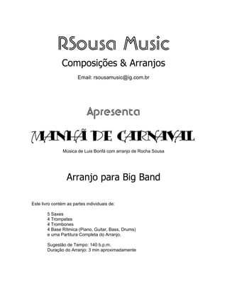 RSousa Music
Composições & Arranjos
Email: rsousamusic@ig.com.br
Apresenta
MANHÃ DE CARNAVAL
Música de Luis Bonfá com arranjo de Rocha Sousa
Arranjo para Big Band
Este livro contém as partes individuais de:
5 Saxes
4 Trompetes
4 Trombones
4 Base Rítmica (Piano, Guitar, Bass, Drums)
e uma Partitura Completa do Arranjo.
Sugestão de Tempo: 140 b.p.m.
Duração do Arranjo: 3 min aproximadamente
 