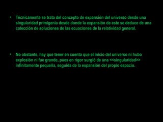 • Técnicamente se trata del concepto de expansión del universo desde una
singularidad primigenia desde donde la expansión de este se deduce de una
colección de soluciones de las ecuaciones de la relatividad general.
• No obstante, hay que tener en cuenta que el inicio del universo ni hubo
explosión ni fue grande, pues en rigor surgió de una <<singularidad>>
infinitamente pequeña, seguida de la expansión del propio espacio.
 