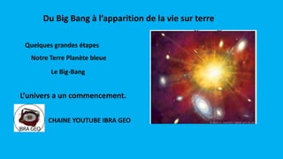 Du Big Bang à l’apparition de la vie sur terre
Notre Terre Planète bleue
Quelques grandes étapes
Le Big-Bang
L’univers a un commencement.
CHAINE YOUTUBE IBRA GEO
 