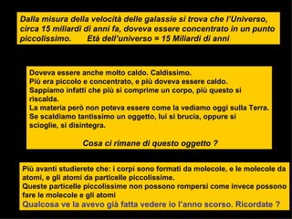 Dalla misura della velocità delle galassie si trova che l’Universo, circa 15 miliardi di anni fa, doveva essere concentrato in un punto  piccolissimo.  Età dell’universo = 15 Miliardi di anni Doveva essere anche molto caldo. Caldissimo. Più era piccolo e concentrato, e più doveva essere caldo.  Sappiamo infatti che più si comprime un corpo, più questo si riscalda. La materia però non poteva essere come la vediamo oggi sulla Terra. Se scaldiamo tantissimo un oggetto, lui si brucia, oppure si scioglie, si disintegra. Cosa ci rimane di questo oggetto ?   Più avanti studierete che: i corpi sono formati da molecole, e le molecole da atomi, e gli atomi da particelle piccolissime. Queste particelle piccolissime non possono rompersi come invece possono fare le molecole e gli atomi Qualcosa ve la avevo già fatta vedere io l’anno scorso. Ricordate ? 