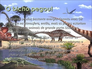 O bicho pegou! O oxigênio produz bastante energia. Quanto mais O2 tivesse na atmosfera, então, mais as portas estariam abertas para animais de grande porte.Usando o oxigênio como combustível, a vida cresceu.  E há 230 milhões de anos essa mania de tornar as coisas grandes fez surgir os dinossauros criaturas a meio caminho entre os répteis e as aves, que dominaram a Terra até um asteróide gigante se chocar com o planeta, há 65 milhões de anos, e acabar com a festa deles. 