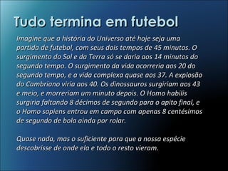 Tudo termina em futebol Imagine que a história do Universo até hoje seja uma partida de futebol, com seus dois tempos de 45 minutos. O surgimento do Sol e da Terra só se daria aos 14 minutos do segundo tempo. O surgimento da vida ocorreria aos 20 do segundo tempo, e a vida complexa quase aos 37. A explosão do Cambriano viria aos 40. Os dinossauros surgiriam aos 43 e meio, e morreriam um minuto depois. O Homo habilis surgiria faltando 8 décimos de segundo para o apito final, e o Homo sapiens entrou em campo com apenas 8 centésimos de segundo de bola ainda por rolar.  Quase nada, mas o suficiente para que a nossa espécie descobrisse de onde ela e todo o resto vieram.  