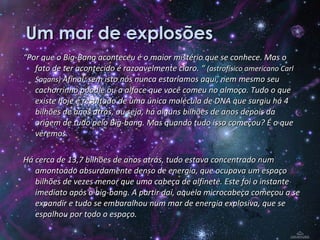 Um mar de explosões “ Por que o Big-Bang aconteceu é o maior mistério que se conhece. Mas o fato de ter acontecido é razoavelmente claro. “  (astrofísico americano Carl Sagans)  Afinal, sem isto nós nunca estaríamos aqui, nem mesmo seu cachorrinho poodle ou a alface que você comeu no almoço. Tudo o que existe hoje é resultado de uma única molécula de DNA que surgiu há 4 bilhões de anos atrás, ou seja, há alguns bilhões de anos depois da origem de tudo pelo Big-bang. Mas quando tudo isso começou? É o que veremos. Há cerca de 13,7 bilhões de anos atrás, tudo estava concentrado num amontoado absurdamente denso de energia, que ocupava um espaço bilhões de vezes menor que uma cabeça de alfinete. Este foi o instante imediato após o big-bang. A partir daí, aquela microcabeça começou a se expandir e tudo se embaralhou num mar de energia explosiva, que se espalhou por todo o espaço. 