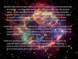 Quando toda essa energia esfriou um pouco, surgiram as primeiras partículas de matéria  - os chamados quarks . No Universo atual, elas não existem soltas - ficam constantemente grudadas à outras partículas chamadas glúons. Porém, como  universo fervia de uma maneira incalculável, todos os quarks e glúons se agitavam como pipoca na panela, sem se unir. Viviam separados num estado chamado de plasma de quark- glúon. Conforme o Universo foi se resfriando, os quarks e os glúons começaram a se reunir, em trios, para formar os prótons e nêutrons. E, no meio disso tudo, surgem os elétrons, o que possibilitou o agrupamento destes na forma de átomos simples, como o de hidrogênio.  Tudo isso aconteceu em mais ou menos 10 milésimos de 1 milésimo de segundo após a origem do tempo. 300 segundos após o big-bang, o Cosmos tinha 75% de hidrogênio, 25% de hélio e um pouco de lítio. E Isto já é um bom passo para onde queremos chegar.  