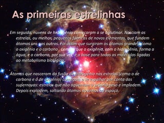 As primeiras estrelinhas Em seguida, nuvens de hidrogênio começaram a se aglutinar. Nasciam as estrelas, ou melhor,  pequenas fábricas de novos elementos, que  fundem átomos uns nos outros.   Foi assim que surgiram os átomos grandes, como o oxigênio e o carbono.  Lembre que o oxigênio, com o hidrogênio, forma a água, e o carbono, por sua vez,  é a base para todas as moléculas ligadas ao metabolismo biológico .  Átomos que nasceram da fusão do hidrogênio nas estrelas (como o de carbono e o de oxigênio) começam a se espalhar por conta das supernovas: estrelas que não agüentam o próprio peso e implodem. Depois explodem, soltando átomos novinhos ao espaço. 