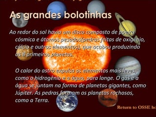 As grandes bolotinhas Ao redor do sol havia um disco composto de poeira cósmica e átomos pesados(pedras feitas de oxigênio, cálcio e outros elementos), que acabou produzindo os 8 primeiros planetas. O calor do astro expulsa os elementos mais leves, como o hidrogênio e a água, para longe. O gás e a água se juntam na forma de planetas gigantes, como Júpiter. As pedras formam os planetas rochosos, como a Terra.  