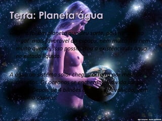 Terra: Planeta água A Terra foi um planeta que deu sorte, pois nasceu no lugar  mais favorável do espaço: nem muito frio nem muito quente. Isso possibilitou a existência da água no estado líquido.  A água do sistema solar chegou à Terra por meio de cometas. Os oceanos se encheram. E a vida surgiu neles. Depois de 4 bilhões de anos de evolução, vem o homo sapiens. 