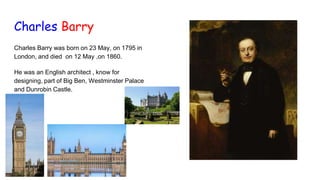 Charles Barry
Charles Barry was born on 23 May, on 1795 in
London, and died on 12 May ,on 1860.
He was an English architect , know for
designing, part of Big Ben, Westminster Palace
and Dunrobin Castle.
 
