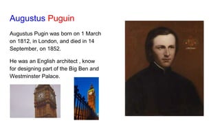 Augustus Puguin
Augustus Pugin was born on 1 March
on 1812, in London, and died in 14
September, on 1852.
He was an English architect , know
for designing part of the Big Ben and
Westminster Palace.
 