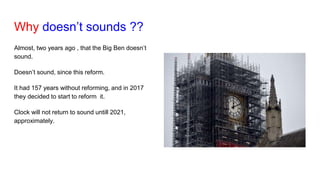 Why doesn’t sounds ??
Almost, two years ago , that the Big Ben doesn’t
sound.
Doesn’t sound, since this reform.
It had 157 years without reforming, and in 2017
they decided to start to reform it.
Clock will not return to sound untill 2021,
approximately.
 