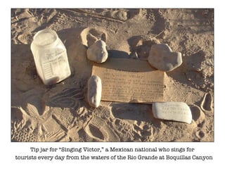 Tip jar for Singing Victor, a Mexican national who sings for tourists every day from the waters of the Rio Grande at Boquillas Canyon 