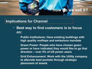 How do we sell it? Best way to find customers is to focus on: Public Institutions: Have existing buildings with high quality rooftops and emissions mandate Green Power: People who have chosen green power or have indicated they would like to go that direction – over 5% of US power users Grid Enhancement: Work with the Utility company to alleviate load pockets through strategic placement of assets Implications for Channel 