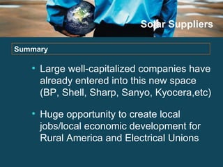 Solar Suppliers Large well-capitalized companies have already entered into this new space (BP, Shell, Sharp, Sanyo, Kyocera,etc) Huge opportunity to create local jobs/local economic development for Rural America and Electrical Unions Summary 