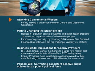 Attacking Conventional Wisdom Finally making a distinction between Central and Distributed Generation Path to Changing the Electricity Mix Reduce #1 pollution source of Asthma and other health problems American Lung Association – 70,000 deaths per year Improve energy security, by reducing Oil & Natural Gas Demand Finance/Risk balance is the big challenge: volatility vs. stability Business Model Implications for Energy Providers BP, Shell, Sharp, Sanyo, & others find a large new market that more create local jobs/local benefits -- $12B and growing Energy Providers have largely been outmaneuvered by their manufacturing customers on political issues, i.e. auto vs. oil Political Will: Converting consistent positive public opinion into a potent political force 