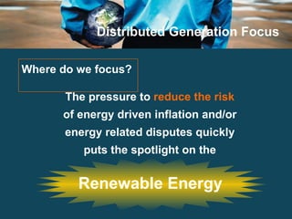 Distributed Generation Focus Where do we focus?  The pressure to  reduce the risk  of energy driven inflation and/or energy related disputes quickly puts the spotlight on the Renewable Energy 