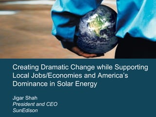 Creating Dramatic Change while Supporting Local Jobs/Economies and America’s Dominance in Solar Energy Jigar Shah President and CEO SunEdison 