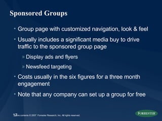 Sponsored Groups Group page with customized navigation, look & feel Usually includes a significant media buy to drive traffic to the sponsored group page Display ads and flyers Newsfeed targeting Costs usually in the six figures for a three month engagement Note that any company can set up a group for free 