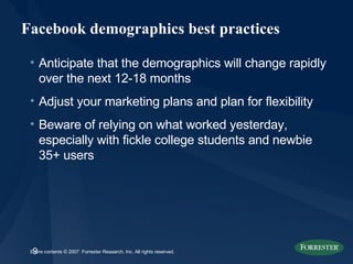 Facebook demographics best practices Anticipate that the demographics will change rapidly over the next 12-18 months Adjust your marketing plans and plan for flexibility Beware of relying on what worked yesterday, especially with fickle college students and newbie 35+ users 